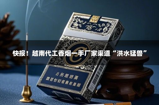 快报！越南代工香烟一手厂家渠道“洪水猛兽”
