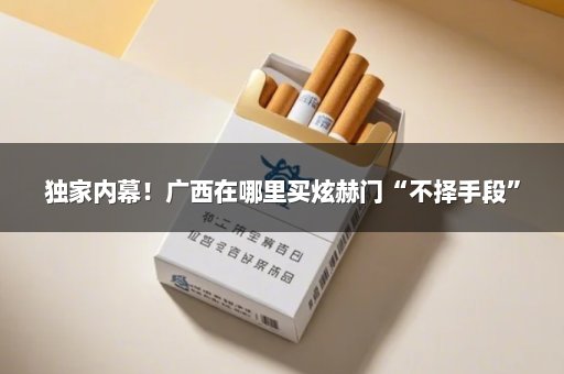 独家内幕！广西在哪里买炫赫门“不择手段”