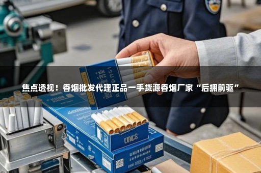 焦点透视！香烟批发代理正品一手货源香烟厂家“后拥前驱”
